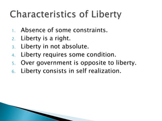 1. Absence of some constraints.
2. Liberty is a right.
3. Liberty in not absolute.
4. Liberty requires some condition.
5. Over government is opposite to liberty.
6. Liberty consists in self realization.
 
