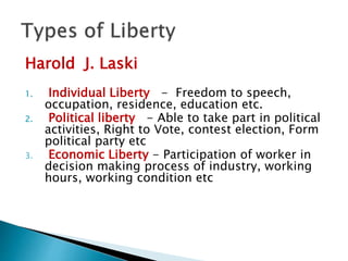 Harold J. Laski
1. Individual Liberty - Freedom to speech,
occupation, residence, education etc.
2. Political liberty - Able to take part in political
activities, Right to Vote, contest election, Form
political party etc
3. Economic Liberty - Participation of worker in
decision making process of industry, working
hours, working condition etc
 