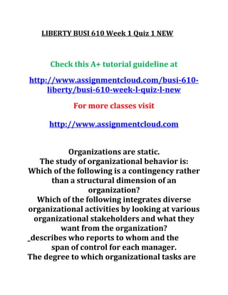 LIBERTY BUSI 610 Week 1 Quiz 1 NEW
Check this A+ tutorial guideline at
http://www.assignmentcloud.com/busi-610-
liberty/busi-610-week-l-quiz-l-new
For more classes visit
http://www.assignmentcloud.com
Organizations are static.
The study of organizational behavior is:
Which of the following is a contingency rather
than a structural dimension of an
organization?
Which of the following integrates diverse
organizational activities by looking at various
organizational stakeholders and what they
want from the organization?
_describes who reports to whom and the
span of control for each manager.
The degree to which organizational tasks are
 