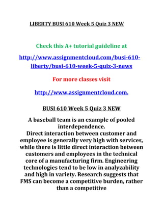 LIBERTY BUSI 610 Week 5 Quiz 3 NEW
Check this A+ tutorial guideline at
http://www.assignmentcloud.com/busi-610-
liberty/busi-610-week-5-quiz-3-news
For more classes visit
http://www.assignmentcloud.com.
BUSI 610 Week 5 Quiz 3 NEW
A baseball team is an example of pooled
interdependence.
Direct interaction between customer and
employee is generally very high with services,
while there is little direct interaction between
customers and employees in the technical
core of a manufacturing firm. Engineering
technologies tend to be low in analyzability
and high in variety. Research suggests that
FMS can become a competitive burden, rather
than a competitive
 