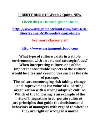 LIBERTY BUSI 610 Week 7 Quiz 4 NEW
Check this A+ tutorial guideline at
http: //www.assignmentcloud.com/busi-610-
liberty/busi-610-week-7-quiz-4-new
For more classes visit
http://www.assignmentcloud.com
What type of culture exists in a stable
environment with an external strategic focus?
When interpreting culture, one of the
important observable aspects of the culture
would be rites and ceremonies such as the rite
of passage.
The culture encouraging risk taking, change,
and improvement is a value of a learning
organization with a strong adaptive culture.
Which of the following is an example of the
rite of integration in corporate culture?
_are principles that guide the decisions and
behaviors of managers with regard to whether
they are right or wrong in a moral
 