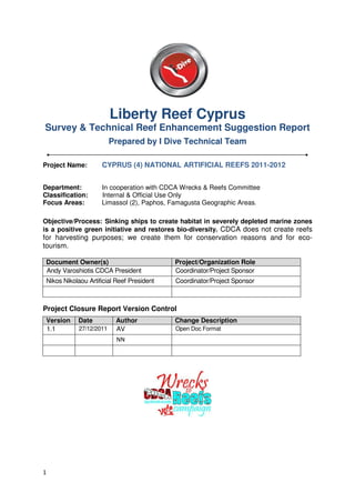 Liberty Reef Cyprus
Survey & Technical Reef Enhancement Suggestion Report
                          Prepared by I Dive Technical Team

Project Name:        CYPRUS (4) NATIONAL ARTIFICIAL REEFS 2011-2012


Department:          In cooperation with CDCA Wrecks & Reefs Committee
Classification:      Internal & Official Use Only
Focus Areas:         Limassol (2), Paphos, Famagusta Geographic Areas.

Objective/Process: Sinking ships to create habitat in severely depleted marine zones
is a positive green initiative and restores bio-diversity. CDCA does not create reefs
for harvesting purposes; we create them for conservation reasons and for eco-
tourism.

 Document Owner(s)                          Project/Organization Role
 Andy Varoshiotis CDCA President            Coordinator/Project Sponsor
 Nikos Nikolaou Artificial Reef President   Coordinator/Project Sponsor



Project Closure Report Version Control
 Version    Date           Author           Change Description
 1.1         27/12/2011    AV               Open Doc Format
                           NN




1
 
