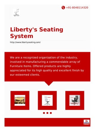 +91-8048114320
Liberty's Seating
System
http://www.libertyseating.com/
We are a recognized organization of the industry,
involved in manufacturing a commendable array of
Furniture Items. Offered products are highly
appreciated for its high quality and excellent finish by
our esteemed clients.
 