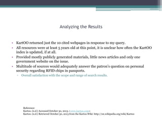 Analyzing the Results

• KartOO returned just the 10 cited webpages in response to my query.
• All resources were at least 5 years old at this point, it is unclear how often the KartOO
index is updated, if at all.
• Provided mostly publicly generated materials, little news articles and only one
government website on the issue.
• Multitude of sources would adequately answer the patron‟s question on personal
security regarding RFID chips in passports.
▫

Overall satisfaction with the scope and range of search results.

Reference:
Kartoo. (n.d.) Accessed October 30, 2013.<www.kartoo.com>
Kartoo. (n.d.) Retrieved October 30, 2013 from the Kartoo Wiki: http://en.wikipedia.org/wiki/Kartoo

 