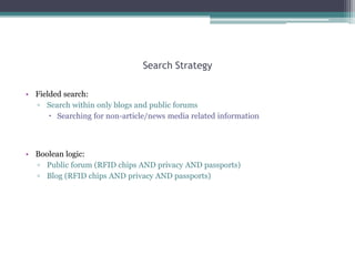 Search Strategy
• Fielded search:
▫ Search within only blogs and public forums
 Searching for non-article/news media related information

• Boolean logic:
▫ Public forum (RFID chips AND privacy AND passports)
▫ Blog (RFID chips AND privacy AND passports)

 