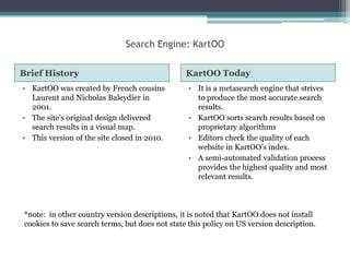 Search Engine: KartOO
Brief History
• KartOO was created by French cousins
Laurent and Nicholas Baleydier in
2001.
• The site‟s original design delivered
search results in a visual map.
• This version of the site closed in 2010.

KartOO Today
• It is a metasearch engine that strives
to produce the most accurate search
results.
• KartOO sorts search results based on
proprietary algorithms
• Editors check the quality of each
website in KartOO‟s index.
• A semi-automated validation process
provides the highest quality and most
relevant results.

*note: in other country version descriptions, it is noted that KartOO does not install
cookies to save search terms, but does not state this policy on US version description.

 