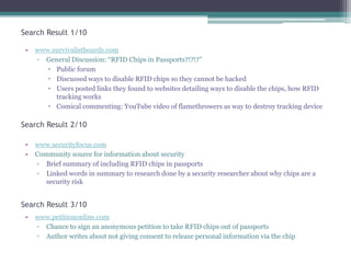 Search Result 1/10
•

www.survivalistboards.com
▫ General Discussion: “RFID Chips in Passports?!?!?”
 Public forum
 Discussed ways to disable RFID chips so they cannot be hacked
 Users posted links they found to websites detailing ways to disable the chips, how RFID
tracking works
 Comical commenting: YouTube video of flamethrowers as way to destroy tracking device

Search Result 2/10
•
•

www.securityfocus.com
Community source for information about security
▫ Brief summary of including RFID chips in passports
▫ Linked words in summary to research done by a security researcher about why chips are a
security risk

Search Result 3/10
•

www.petitiononline.com
▫ Chance to sign an anonymous petition to take RFID chips out of passports
▫ Author writes about not giving consent to release personal information via the chip

 