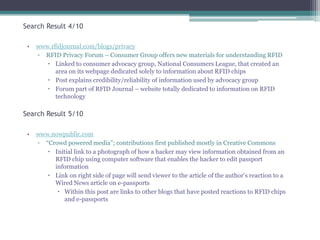 Search Result 4/10
•

www.rfidjournal.com/blogs/privacy
▫ RFID Privacy Forum – Consumer Group offers new materials for understanding RFID
 Linked to consumer advocacy group, National Consumers League, that created an
area on its webpage dedicated solely to information about RFID chips
 Post explains credibility/reliability of information used by advocacy group
 Forum part of RFID Journal – website totally dedicated to information on RFID
technology

Search Result 5/10
•

www.nowpublic.com
▫ “Crowd powered media”; contributions first published mostly in Creative Commons
 Initial link to a photograph of how a hacker may view information obtained from an
RFID chip using computer software that enables the hacker to edit passport
information
 Link on right side of page will send viewer to the article of the author‟s reaction to a
Wired News article on e-passports
 Within this post are links to other blogs that have posted reactions to RFID chips
and e-passports

 