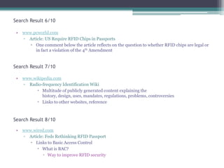 Search Result 6/10
•

www.pcworld.com
▫ Article: US Require RFID Chips in Passports
 One comment below the article reflects on the question to whether RFID chips are legal or
in fact a violation of the 4th Amendment

Search Result 7/10
•

www.wikipedia.com
▫ Radio-frequency Identification Wiki
 Multitude of publicly generated content explaining the
history, design, uses, mandates, regulations, problems, controversies
 Links to other websites, reference

Search Result 8/10
•

www.wired.com
▫ Article: Feds Rethinking RFID Passport
 Links to Basic Access Control
 What is BAC?
▫ Way to improve RFID security

 