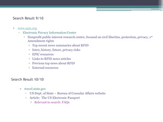 Search Result 9/10
•

www.epic.org
▫ Electronic Privacy Information Center
 Nonprofit public interest research center, focused on civil liberties, protection, privacy, 1st
Amendment rights
 Top recent news summaries about RFID
 Intro, history, future, privacy risks
 EPIC resources
 Links to RFID news articles
 Previous top news about RFID
 External resources

Search Result 10/10
•

travel.state.gov
▫ US Dept. of State – Bureau of Consular Affairs website
▫ Article: The US Electronic Passport
 Relevant to search: FAQs

 
