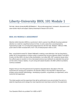 Liberty-University BIOL 101 Module 1
Get help Liberty-University BIOL101 Module 1 . We provide assignment, homework, discussions and
case studies help for all subject Liberty-University for Session 2015-2016.
BIOL 101 MODULE 1 ASSIGNMENT
Attention deficit disorder (ADD) is a syndrome in which a person has difficulty focusing sustained
attention on a task for a significant amount of time. In some cases this is accompanied by
hyperactivity as well. It is currently being diagnosed at an all-time high. Between 1989 and 1996,
youth visits for ADD increased 90%, from 1.9% of total physician visits to 3.6%.
Now, a psychiatrist named Dr. Edward Hallowell is making a new distinction. He has described a
similar set of characteristics in a large number of patients that he terms Attention Deficit Trait (ADT).
It looks a lot like ADD in its day-to-day manifestation, but unlike ADD, ADT symptoms lessen when
the sufferer goes on vacation or into a decreased sensory input setting for an extended time period
(on the order of days or weeks). In such a long-term placid situation, the ADD sufferer’s problems
continue unabated.
Imagine that you have the general set of symptoms described above. But which of the two
syndromes are causing your symptoms: the disorder (ADD) or the trait (ADT)? Approach your
problem using scientific methodology—developing a question, a hypothesis, an experiment, and a
control for the experiment.
The initial question and the experiment that will be performed on you are provided.Your job is to
state the hypothesis and to design the most important and most basic control for this experiment.
Your Question:What’s my problem? Is it ADD or ADT?
 
