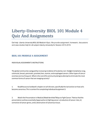 Liberty-University BIOL 101 Module 4
Quiz And Assignments
Get help Liberty-University BIOL101 Module 4 Quiz. We provide assignment, homework, discussions
and case studies help for all subject Liberty-University for Session 2015-2016.
BIOL 101 MODULE 4 ASSIGNMENT
INDIVIDUALASSIGNMENT3 INSTRUCTIONS
The global communityisplaguedbyincreasingincidence of leukemia;non-Hodgkinlymphoma;lung,
colorectal,breast,pancreatic,prostate,liver,ovarian,andesophageal cancers.Othertypesof cancer
existbutare lessfrequent.Whatisthe scientificcommunitydoingtoattempttoeliminate the most
commonformsof cancer that are ravagingsociety?
1. Readthecourse textbook’schapteroncell division,specificallythe lastsectiononhow cells
become cancerous.ThisiscontextforcompletingIndividualAssignment3.
2. Watch the PresentationinModule/Week4entitled“WaystoFightCancer.”Notice thatthe
presentationoutlinesessentially3approachestofightingcancer:a) reductionof cancer risks,b)
correctionof cancer genes,andc) destructionof canceroustissue.
 