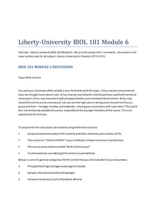 Liberty-University BIOL 101 Module 6
Get help Liberty-University BIOL101 Module 6. We provide assignment, homework, discussions and
case studies help for all subject Liberty-University for Session 2015-2016.
BIOL 101 MODULE 6 DISCUSSION
Topic:Birth Control
You and yourclassmatesdifferwidelyinyourfamiliaritywiththistopic.1) You may be unmarriedand
have not thoughtmuchabout ityet.2) You may be marriedwitha familyandhave usedbirthcontrol at
some point.3) You may have beenbadlydisappointedbysome methodof birthcontrol.4) You may
viewbirthcontrol use asunscriptural.Canyousee the highvalue indoingsome researchonthisas a
groupand then—lovingly,humbly,andmodestly—sharingyourconclusionswitheachother?Thiscould
be a tremendouslyvaluablediscussion,especiallyforthe youngermembersof the course.Thisisan
opportunityforministry.
To prepare forthis discussion,doresearchusing4reference sources:
• Scriptural statementsaboutlife'ssanctityandGod's authorityovercreationof life
• The sectionon "Control of Birth"inyour textbook'schapteronhumanreproduction
• The course presentationentitled"BirthControl Issues"
• Trustedwebsitesconsideringbirthcontrol issues/methods
Belowisa setof 6 general categoriesof birthcontrol thatyou will evaluate foryourclassmates:
1. Pills/patches/rings(estrogenandprogestinbased)
2. Sympto-thermalandcondom/diaphragm
3. Intrauterine devices(suchasParaGard,Mirena)
 