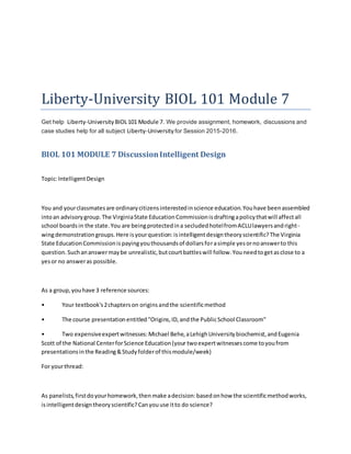 Liberty-University BIOL 101 Module 7
Get help Liberty-University BIOL101 Module 7. We provide assignment, homework, discussions and
case studies help for all subject Liberty-University for Session 2015-2016.
BIOL 101 MODULE 7 DiscussionIntelligent Design
Topic:IntelligentDesign
You and yourclassmatesare ordinarycitizensinterestedinscience education.Youhave beenassembled
intoan advisorygroup.The VirginiaState EducationCommissionisdraftingapolicythatwill affectall
school boardsin the state.You are beingprotectedina secludedhotelfromACLUlawyersandright-
wingdemonstrationgroups.Here isyourquestion:isintelligentdesigntheoryscientific?The Virginia
State EducationCommissionispayingyouthousandsof dollarsforasimple yesornoanswerto this
question.Suchananswermaybe unrealistic,butcourtbattleswill follow.Youneedtogetasclose to a
yesor no answeras possible.
As a group,youhave 3 reference sources:
• Your textbook's2chapterson originsandthe scientificmethod
• The course presentationentitled"Origins,ID,andthe PublicSchool Classroom"
• Two expensiveexpertwitnesses:Michael Behe,aLehighUniversitybiochemist,andEugenia
Scott of the National CenterforScience Education(your twoexpertwitnessescome toyoufrom
presentationsinthe Reading&Studyfolderof thismodule/week)
For yourthread:
As panelists,firstdoyourhomework,thenmake adecision:basedonhow the scientificmethodworks,
isintelligentdesigntheoryscientific?Canyouuse itto do science?
 