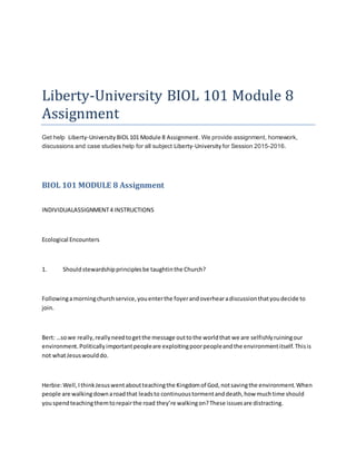 Liberty-University BIOL 101 Module 8
Assignment
Get help Liberty-University BIOL101 Module 8 Assignment. We provide assignment, homework,
discussions and case studies help for all subject Liberty-University for Session 2015-2016.
BIOL 101 MODULE 8 Assignment
INDIVIDUALASSIGNMENT4 INSTRUCTIONS
Ecological Encounters
1. Shouldstewardshipprinciplesbe taughtinthe Church?
Followingamorningchurchservice,youenterthe foyerandoverhearadiscussionthatyoudecide to
join.
Bert: …sowe really,reallyneedtogetthe message outtothe worldthat we are selfishlyruiningour
environment.Politicallyimportantpeopleare exploitingpoorpeopleandthe environmentitself.Thisis
not whatJesuswoulddo.
Herbie:Well,IthinkJesuswentaboutteachingthe Kingdomof God,notsavingthe environment.When
people are walkingdownaroadthat leadsto continuoustormentanddeath,how muchtime should
youspendteachingthemtorepairthe road they’re walkingon?These issuesare distracting.
 