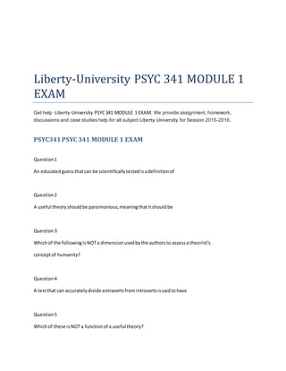 Liberty-University PSYC 341 MODULE 1
EXAM
Get help Liberty-University PSYC341 MODULE 1 EXAM. We provide assignment, homework,
discussions and case studies help for all subject Liberty-University for Session 2015-2016.
PSYC341PSYC 341 MODULE 1 EXAM
Question1
An educatedguessthatcan be scientificallytestedisadefinitionof
Question2
A useful theoryshouldbe parsimonious,meaningthatitshouldbe
Question3
Whichof the followingisNOTa dimensionusedbythe authorsto assessa theorist's
conceptof humanity?
Question4
A testthat can accuratelydivide extravertsfromintrovertsissaidtohave
Question5
Whichof these isNOTa functionof a useful theory?
 