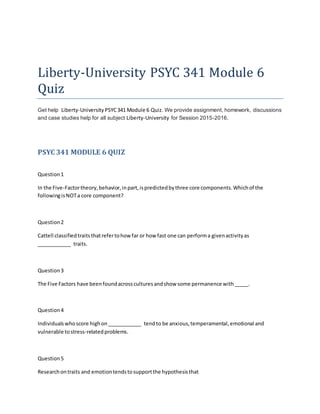 Liberty-University PSYC 341 Module 6
Quiz
Get help Liberty-University PSYC341 Module 6 Quiz. We provide assignment, homework, discussions
and case studies help for all subject Liberty-University for Session 2015-2016.
PSYC 341 MODULE 6 QUIZ
Question1
In the Five-Factortheory,behavior,inpart,ispredictedbythree core components.Whichof the
followingisNOTa core component?
Question2
Cattell classifiedtraitsthatrefertohowfar or how fast one can performa givenactivityas
____________ traits.
Question3
The Five Factors have beenfoundacrossculturesandshow some permanence with_____.
Question4
Individualswhoscore highon____________ tendto be anxious,temperamental,emotional and
vulnerable tostress-relatedproblems.
Question5
Researchontraits and emotiontendstosupportthe hypothesisthat
 