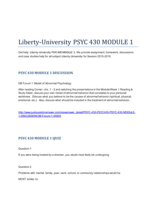 Liberty-University PSYC 430 MODULE 1
Get help Liberty-University PSYC430 MODULE 1. We provide assignment, homework, discussions
and case studies help for all subject Liberty-University for Session 2015-2016.
PSYC 430 MODULE 1 DISCUSSION
DB Forum 1: Model of Abnormal Psychology
After reading Comer: chs. 1 - 2 and watching the presentations in the Module/Week 1 Reading &
Study folder, discuss your own model of abnormal behavior that correlates to your personal
worldview. Discuss what you believe to be the causes of abnormal behavior (spiritual, physical,
emotional, etc.). Also, discuss what should be included in the treatment of abnormal behavior.
http://www.justquestionanswer.com/viewanswer_detail/PSYC-430-PSYC430-PSYC-430-MODULE-
1-DISCUSSION-DB-Forum-1-45855
PSYC 430 MODULE 1 QUIZ
Question 1
If you were being treated by a shaman, you would most likely be undergoing
Question 2
Problems with marital, family, peer, work, school, or community relationships would be
MOST similar to:
 
