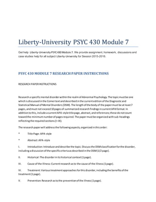 Liberty-University PSYC 430 Module 7
Get help Liberty-University PSYC430 Module 7. We provide assignment, homework, discussions and
case studies help for all subject Liberty-University for Session 2015-2016.
PSYC 430 MODULE 7 RESEARCH PAPER INSTRUCTIONS
RESEARCH PAPERINSTRUCTIONS
Researcha specificmental disorderwithinthe realmof Abnormal Psychology.The topicmustbe one
whichisdiscussedinthe Comertextanddescribedinthe currenteditionof the Diagnosticand
Statistical Manual of Mental Disorders(DSM).The lengthof the bodyof the papermust be at least7
pages,andmust not exceed10pagesof summarizedresearchfindingsincurrentAPA format.In
additiontothis,include acurrentAPA-styletitlepage,abstract,andreferences;these donotcount
towardthe minimumnumberof pagesrequired.The papermustbe organizedwithsub-headings
reflectingthe requiredsections(I–IX).
The researchpaperwill addressthe followingaspects,organizedinthisorder:
* Title Page:APA-style
* Abstract:APA-style
I. Introduction:Introduce anddescribe the topic.Discussthe DSMclassificationforthe disorder,
includingadiscussionof the specificcriteriaasdescribedinthe DSM(1/2 page).
II. Historical:The disorderinitshistorical context(1page).
III. Cause of the Illness:Currentresearchasto the cause of the illness(1page).
IV. Treatment:Varioustreatmentapproachesforthisdisorder,includingthe benefitsof the
treatment(1page).
V. Prevention:Researchastothe preventionof the illness(1page).
 