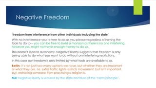 Negative Freedom
‘freedom from interference from other individuals including the state’
With no interference you’re free to do as you please regardless of having the
tools to do so – you can be free to build a mansion as there is no one interfering,
however you might not have enough money to do so.
This doesn’t lead to autonomy. Negative liberty suggests that freedom is only
being able to do what you want to do without any interfering restrictions.
In this case our freedom is only limited by what tools are available to us.
Berlin: it’s not just how many options we have, but whether they are important
or what they are. I.e. extra traffic lights restricts movement, but isn’t important,
but, restricting someone from practicing a religion is.
Mill: negative liberty is secured by the state because of the ‘harm principle’.
 
