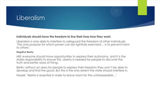 Liberalism
individuals should have the freedom to live their lives how they want.
Liberalism is only able to interfere to safeguard the freedom of other individuals.
‘The only purpose for which power can be rightfully exercised… is to prevent harm
to others’.
Negative liberty:
Mill: everyone should have opportunities to express their autonomy, and it is the
states responsibility to ensure this. Liberty is needed for people to discover the
truth and better ways of living.
Berlin: without an area for people to express their freedom they won’t be able to
develop and find the good. But this is the only extent the state should interfere in.
Hayek: ‘liberty is essential in order to leave room for the unforeseeable…’
 