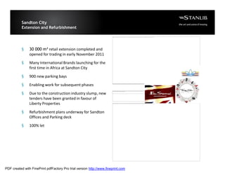 Sandton City
           Extension and Refurbishment

                                                                        The image cannot be display ed. Your computer may not hav e enough memory to open the image, or the image may hav e been corrupted. Restart y our computer, and then open the file again. If the red x still appears, you may hav e to delete the image and then ins




           §    30 000 m² retail extension completed and
                opened for trading in early November 2011

           §    Many International Brands launching for the
                first time in Africa at Sandton City

           §    900 new parking bays

           §    Enabling work for subsequent phases

           §    Due to the construction industry slump, new
                                                                        The image cannot be display ed. Your computer may not hav e enough memory to open the image, or the image may hav e been corrupted. Restart y our computer, and then open the file again. If the
                                                                        red x still appears, y ou may hav e to delete the image and then insert it again.




                tenders have been granted in favour of
                Liberty Properties                                      The image cannot be display ed. Your computer may not hav e enough memory to open the image, or the image may hav e been corrupted. Restart y our computer, and then open the file again. If the red x still appears, you may hav e to delete the image and then ins




           §    Refurbishment plans underway for Sandton
                Offices and Parking deck

           §    100% let




PDF created with FinePrint pdfFactory Pro trial version http://www.fineprint.com
 