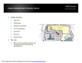 Liberty Midlands Mall Lifestyle Centre




           §    Likely tenants:
                §    Toys R Us
                §    Wetherleys
                §    Builders warehouse
                §    Hi Fi Corporation
                §    Coricraft
                §    Furncity
                §    Golfers Club

           §    Pre- let
                §    80% pre-let conditions need to be
                     achieved before commencing
                     development




PDF created with FinePrint pdfFactory Pro trial version http://www.fineprint.com
 