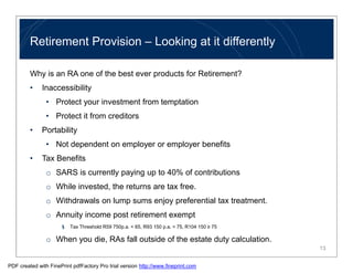 Retirement Provision – Looking at it differently

         Why is an RA one of the best ever products for Retirement?
         •    Inaccessibility
                • Protect your investment from temptation
                • Protect it from creditors
         •    Portability
                • Not dependent on employer or employer benefits
         •    Tax Benefits
                o SARS is currently paying up to 40% of contributions
                o While invested, the returns are tax free.
                o Withdrawals on lump sums enjoy preferential tax treatment.
                o Annuity income post retirement exempt
                      §   Tax Threshold R59 750p.a. < 65, R93 150 p.a. < 75, R104 150 ≥ 75

                o When you die, RAs fall outside of the estate duty calculation.
                                                                                             13


PDF created with FinePrint pdfFactory Pro trial version http://www.fineprint.com
 