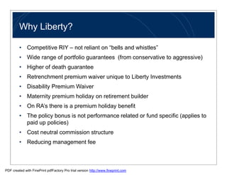 Why Liberty?

         • Competitive RIY – not reliant on “bells and whistles”
         • Wide range of portfolio guarantees (from conservative to aggressive)
         • Higher of death guarantee
         • Retrenchment premium waiver unique to Liberty Investments
         • Disability Premium Waiver
         • Maternity premium holiday on retirement builder
         • On RA’s there is a premium holiday benefit
         • The policy bonus is not performance related or fund specific (applies to
           paid up policies)
         • Cost neutral commission structure
         • Reducing management fee



PDF created with FinePrint pdfFactory Pro trial version http://www.fineprint.com
 