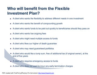 Who will benefit from the Flexible
       Investment Plan?
                A client who wants the flexibility to address different needs in one investment

                A client who wants the benefit of compounding growth

                A client who wants funds to be paid out quickly to beneficiaries should they pass on

                A client who wants low ongoing fees

                A client who might need multiple access to funds

                A client who likes our higher of death guarantee

                A client who may need guaranteed portfolios

                A client who would like a lump sum, free of additional tax (if original owner), at the
                end of five years

                A client who requires emergency access to funds

                A client who does not want to incur any early termination charges


PDF created with FinePrint pdfFactory Pro trial version http://www.fineprint.com
 