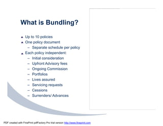 The image cannot be display ed. Your computer may not hav e enough memory to open the image, or the image may hav e been corrupted. Restart y our computer, and then open the file again. If the red x still appears, you may hav e to delete the image and then ins




               What is Bundling?

                   Up to 10 policies
                   One policy document
                    – Separate schedule per policy
                   Each policy independent:
                    – Initial consideration
                    – Upfront Advisory fees
                    – Ongoing Commission
                    – Portfolios
                    – Lives assured
                    – Servicing requests
                    – Cessions
                    – Surrenders/ Advances




PDF created with FinePrint pdfFactory Pro trial version http://www.fineprint.com
 