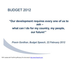 BUDGET 2012


              “Our development requires every one of us to
                                   ask –
                what can I do for my country, my people,
                               our future!”


                   Pravin Gordhan, Budget Speech, 22 February 2012




PDF created with FinePrint pdfFactory Pro trial version http://www.fineprint.com
 