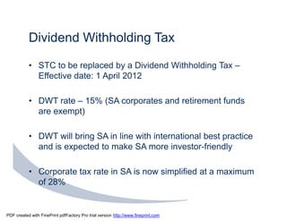 Dividend Withholding Tax

           • STC to be replaced by a Dividend Withholding Tax –
             Effective date: 1 April 2012

           • DWT rate – 15% (SA corporates and retirement funds
             are exempt)

           • DWT will bring SA in line with international best practice
             and is expected to make SA more investor-friendly

           • Corporate tax rate in SA is now simplified at a maximum
             of 28%


PDF created with FinePrint pdfFactory Pro trial version http://www.fineprint.com
 