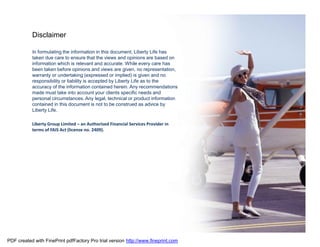 Disclaimer

           In formulating the information in this document, Liberty Life has
           taken due care to ensure that the views and opinions are based on
           information which is relevant and accurate. While every care has
           been taken before opinions and views are given, no representation,
           warranty or undertaking (expressed or implied) is given and no
           responsibility or liability is accepted by Liberty Life as to the
           accuracy of the information contained herein. Any recommendations
           made must take into account your clients specific needs and
           personal circumstances. Any legal, technical or product information
           contained in this document is not to be construed as advice by
           Liberty Life.

           Liberty Group Limited – an Authorised Financial Services Provider in
           terms of FAIS Act (license no. 2409).




PDF created with FinePrint pdfFactory Pro trial version http://www.fineprint.com
 