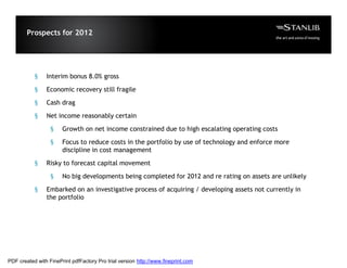 Prospects for 2012




           §    Interim bonus 8.0% gross

           §    Economic recovery still fragile

           §    Cash drag

           §    Net income reasonably certain

                  §    Growth on net income constrained due to high escalating operating costs

                  §    Focus to reduce costs in the portfolio by use of technology and enforce more
                       discipline in cost management

           §    Risky to forecast capital movement

                  §    No big developments being completed for 2012 and re rating on assets are unlikely

           §    Embarked on an investigative process of acquiring / developing assets not currently in
                the portfolio




PDF created with FinePrint pdfFactory Pro trial version http://www.fineprint.com
 