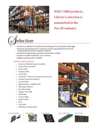 With 7,000 products,
                                                                   Liberty’s selection is
                                                                   unmatched in the
                                                                   Pro AV industry


             election
            •	 Products	are	offered	in	Good, Better, Best	rankings	to	fit	every	project	and	budget
            •		Research	and	development	of		innovative	products	specifically	for	the	Pro	AV,		
            	 Design-build	and	systems	integration	industry	
            •	 Expanded	sample	program	provides	actual	product	samples
            •	 Products	available	worldwide:	in	55	countries	
            •	 Highest	quality	products	available
        Product Categories Include:
        	 •	 Custom	and	Molded	Copper	Assemblies
        	 •		 Custom	Fiber	Assemblies
        	 •	 Audio	Cables
        	 •		 Category	Cables
        	 •	 Coax	Cables
        	 •	 ConnecTecTM	Advanced	Compression	Connectors
        	 •	 Standard	Connectors/Adaptors
        	 •	 Control	Cables
        	 •	 Digital	Solutions	-	HDMI	&	DVI
        	 •		 Fiber	Optic	Solutions
        	 •		 Fire	Alarm	Cables
        	 •	 Halogen-	Free	Cable
        	 •	 RGB	Cables
        	 •	 Security	Cables
        	 •	 Speaker	Cables
        	 •		 Tools
        	 •		 Tray	Cables
        	 •		 Wall	Plates	and	Rack	Panels


Custom Assemblies        Custom Kitting          Custom Plates           Custom Cable Colors     Custom Panels
 