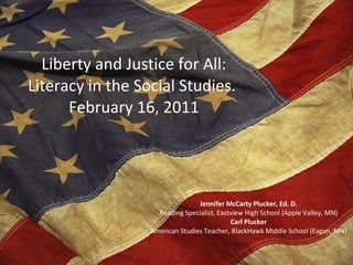 Liberty and Justice for All: Literacy in the Social Studies.  February 16, 2011 Jennifer McCarty Plucker, Ed. D. Reading Specialist, Eastview High School (Apple Valley, MN) Carl Plucker American Studies Teacher, BlackHawk Middle School (Eagan, MN) 