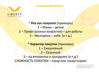 * Кто нас покупает (примеры)
1 – Мамы – детям
2 – Профи (разных возрастов) – для работы
3 – Молодежь – себе (и т.д.)
* Характер покупки (примеры)
1 – Ежедневный
2 – Сезонный
3 – на вечеринки и праздники (и т.д.)
СЛОЖНОСТЬ ПОКУПКИ – товар или товар+сервис
ПОЗИЦИОНИРОВАНИЕ
 