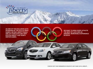 AS ONE OF THE EXCLUSIVE AUTO
SPONSORS OF THE 2014 OLYMPIC
GAMES, GM AND LIBERTY BUICK
GMC OF CHARLOTTE ARE VERY
EXCITED ABOUT THIS YEAR’S
WINTER GAMES.

WE WANT TO WISH EVERY ATHLETE
THE BEST OF LUCK AND AN
AMAZING, MEMORABLE EXPERIENCE
IN SOCHI.

CHECK OUT OUR WINNERS IN BUICK’S 2013 AND 2014 LINEUP…

 