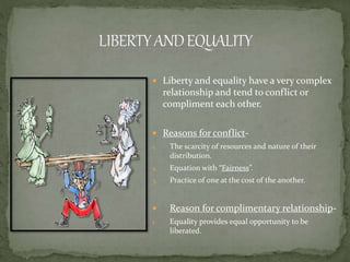  Liberty and equality have a very complex
relationship and tend to conflict or
compliment each other.
 Reasons for conflict-
1. The scarcity of resources and nature of their
distribution.
2. Equation with “Fairness”.
3. Practice of one at the cost of the another.
 Reason for complimentary relationship-
1. Equality provides equal opportunity to be
liberated.
 