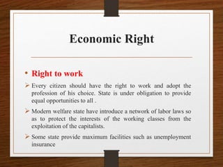 Economic Right
• Right to work
 Every citizen should have the right to work and adopt the
profession of his choice. State is under obligation to provide
equal opportunities to all .
 Modern welfare state have introduce a network of labor laws so
as to protect the interests of the working classes from the
exploitation of the capitalists.
 Some state provide maximum facilities such as unemployment
insurance
 