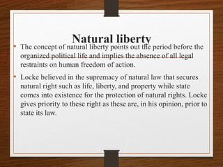 Natural liberty
• The concept of natural liberty points out the period before the
organized political life and implies the absence of all legal
restraints on human freedom of action.
• Locke believed in the supremacy of natural law that secures
natural right such as life, liberty, and property while state
comes into existence for the protection of natural rights. Locke
gives priority to these right as these are, in his opinion, prior to
state its law.
 