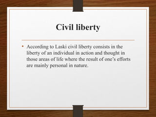 Civil liberty
• According to Laski civil liberty consists in the
liberty of an individual in action and thought in
those areas of life where the result of one’s efforts
are mainly personal in nature.
 