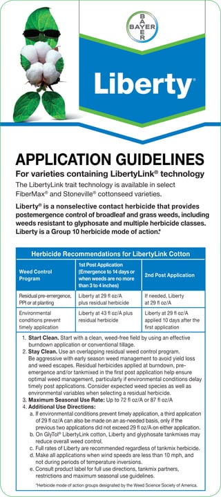 APPLICATION GUIDELINES
Liberty®
is a nonselective contact herbicide that provides
postemergence control of broadleaf and grass weeds, including
weeds resistant to glyphosate and multiple herbicide classes.
Liberty is a Group 10 herbicide mode of action.*
For varieties containing LibertyLink®
technology
The LibertyLink trait technology is available in select
FiberMax®
and Stoneville®
cottonseed varieties.
Herbicide Recommendations for LibertyLink Cotton
Weed Control
Program
1st Post Application
(Emergence to 14 days or
when weeds are no more
than 3 to 4 inches)
2nd Post Application
Residual pre-emergence,
PPI or at planting
Liberty at 29 ﬂ oz/A
plus residual herbicide
If needed, Liberty
at 29 ﬂ oz/A
Environmental
conditions prevent
timely application
Liberty at 43 ﬂ oz/A plus
residual herbicide
Liberty at 29 ﬂ oz/A
applied 10 days after the
first application
1. Start Clean. Start with a clean, weed-free field by using an effective
burndown application or conventional tillage.
2. Stay Clean. Use an overlapping residual weed control program.
Be aggressive with early season weed management to avoid yield loss
and weed escapes. Residual herbicides applied at burndown, pre-
emergence and/or tankmixed in the first post application help ensure
optimal weed management, particularly if environmental conditions delay
timely post applications. Consider expected weed species as well as
environmental variables when selecting a residual herbicide.
3. Maximum Seasonal Use Rate: Up to 72 ﬂ oz/A or 87 ﬂ oz/A
4. Additional Use Directions:
a. If environmental conditions prevent timely application, a third application
of 29 ﬂ oz/A can also be made on an as-needed basis, only if the
previous two applications did not exceed 29 ﬂ oz/A on either application.
b. On GlyTol®
LibertyLink cotton, Liberty and glyphosate tankmixes may
reduce overall weed control.
c. Full rates of Liberty are recommended regardless of tankmix herbicide.
d. Make all applications when wind speeds are less than 10 mph, and
not during periods of temperature inversions.
e. Consult product label for full use directions, tankmix partners,
restrictions and maximum seasonal use guidelines.
*Herbicide mode of action groups designated by the Weed Science Society of America.
 