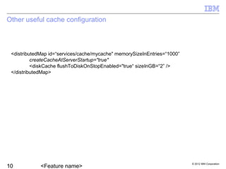 © 2012 IBM Corporation
Other useful cache configuration
<distributedMap id=“services/cache/mycache" memorySizeInEntries=“1000”
createCacheAtServerStartup="true"
<diskCache flushToDiskOnStopEnabled="true“ sizeInGB=“2” />
</distributedMap>
 