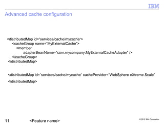 © 2012 IBM Corporation
Advanced cache configuration
<distributedMap id=“services/cache/mycache“>
<cacheGroup name=“MyExternalCache”>
<member
adapterBeanName=“com.mycompany.MyExternalCacheAdapter” />
</cacheGroup>
</distributedMap>
<distributedMap id=“services/cache/mycache“ cacheProvider=“WebSphere eXtreme Scale”
</distributedMap>
 