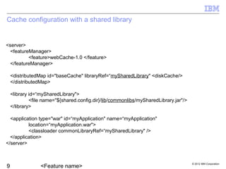 © 2012 IBM Corporation
Cache configuration with a shared library
<server>
<featureManager>
<feature>webCache-1.0 </feature>
</featureManager>
<distributedMap id="baseCache" libraryRef=“mySharedLibrary" <diskCache/>
</distributedMap>
<library id=“mySharedLibrary">
<file name="${shared.config.dir}/lib/commonlibs/mySharedLibrary.jar"/>
</library>
<application type="war" id=“myApplication" name=“myApplication"
location=“myApplication.war">
<classloader commonLibraryRef=“mySharedLibrary" />
</application>
</server>
 