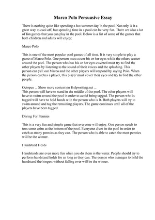 Marco Polo Persuasive Essay
There is nothing quite like spending a hot summer day in the pool. Not only is it a
great way to cool off, but spending time in a pool can be very fun. There are also a lot
of fun games that you can play in the pool. Below is a list of some of the games that
both children and adults will enjoy:
Marco Polo
This is one of the most popular pool games of all time. It is very simple to play a
game of Marco Polo. One person must cover his or her eyes while the others scatter
around the pool. The person who has his or her eyes covered must try to find the
other players by listening to the sound of their voices and the splashing. This
person can yell out Marco and the other players will respond by saying Polo. When
the person catches a player, this player must cover their eyes and try to find the other
people.
Octopus ... Show more content on Helpwriting.net ...
This person will have to stand in the middle of the pool. The other players will
have to swim around the pool in order to avoid being tagged. The person who is
tagged will have to hold hands with the person who is It. Both players will try to
swim around and tag the remaining players. The game continues until all of the
players have been tagged.
Diving For Pennies
This is a very fun and simple game that everyone will enjoy. One person needs to
toss some coins at the bottom of the pool. Everyone dives in the pool in order to
catch as many pennies as they can. The person who is able to catch the most pennies
will be the winner.
Handstand Holds
Handstands are even more fun when you do them in the water. People should try to
perform handstand holds for as long as they can. The person who manages to hold the
handstand the longest without falling over will be the winner.
 