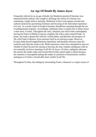 An Age Of Doubt By James Joyce
Frequently referred to as an age of doubt, the Modernist period of literature was
characterized by authors who sought to challenge the notion of a literary text
containing a single truth or meaning. Modernist writers went against societal and
cultural customs by questioning literature and focusing on the individual experience
of a text. As a result, much of modern literature destabilizes meaning through the use
of ambiguityand suspense. Accordingly, ambiguity plays a central role in James Joyce
s short story, Eveline. Throughout the story, nineteen year old Eveline contemplates
leaving her home in Dublin to pursue a happier life with a sailor named Frank. At
home, she leads a dismal life with her violent father, and therefore the prospect of
life with Frank in Buenos Ayres presents itself as an enticing escape. However,
Eveline finds herself trapped between familiarity and freedom, between what she
could do and what she wants to do. While numerous critics have attempted to uncover
whether Eveline favours her staying or leaving, the story remains ambiguous with its
two mutually exclusive meanings (Luft 48). In Joyce s Eveline, ambiguity obscures
the answer the reader seeks and reveals that Eveline cannot make a choice because
her situation is inescapable putting the reader in a position of hermeneutic conflict,
analogous to Eveline s irresolvable inner conflict (Luft 50).
Throughout Eveline, the ambiguity surrounding Frank s character is a major source of
 