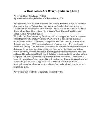 A Brief Article On Ovary Syndrome ( Pcos )
Polycystic Ovary Syndrome (PCOS)
By Navodita Maurice | Submitted On September 01, 2011
Recommend Article Article Comments Print Article Share this article on Facebook
Share this article on Twitter Share this article on Google+ Share this article on
Linkedin Share this article on StumbleUpon 1 Share this article on Delicious Share
this article on Digg Share this article on Reddit Share this article on Pinterest
Expert Author Navodita Maurice
The endocrine disorders among females are of various types but the most common
one is the polycystic ovary syndrome (PCOS) which is basically an inherited
disorder and can be received from either parent. The chances of occurrence of this
disorder vary from 5 10% among the females of age group of 12 45 resulting in
female sub fertility. This endocrine disorder can be identified by anovulation which is
diagnosed by irregular menstruation, amenorrhea, polycystic ovaries, ovulation
related infertility, excessive secretion of androgenic hormones that cause hirsutism
and acne. High cholesterol level, type 2 diabetes, insulin resistance are other known
symptoms. All these symptoms vary among different individuals. The disorder is
known by a number of other names like polycystic ovary disease, functional ovarian
hyperandrogenism, ovarian hyperthecosis and Stein Leventhal syndrome. A
polycystic ovary has abnormal number of eggs that can be viewed near its surface
resembling cysts.
Polycystic ovary syndrome is generally described by two
 